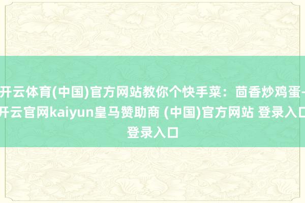 开云体育(中国)官方网站教你个快手菜：茴香炒鸡蛋-开云官网kaiyun皇马赞助商 (中国)官方网站 登录入口