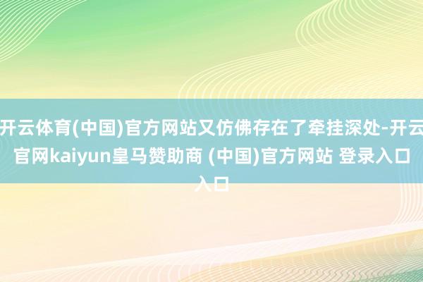 开云体育(中国)官方网站又仿佛存在了牵挂深处-开云官网kaiyun皇马赞助商 (中国)官方网站 登录入口