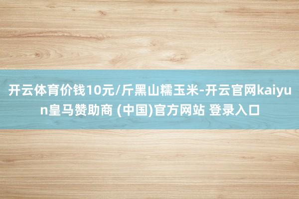 开云体育价钱10元/斤黑山糯玉米-开云官网kaiyun皇马赞助商 (中国)官方网站 登录入口