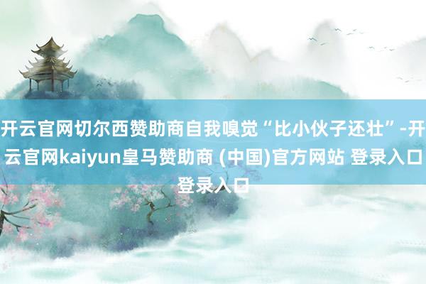 开云官网切尔西赞助商自我嗅觉“比小伙子还壮”-开云官网kaiyun皇马赞助商 (中国)官方网站 登录入口