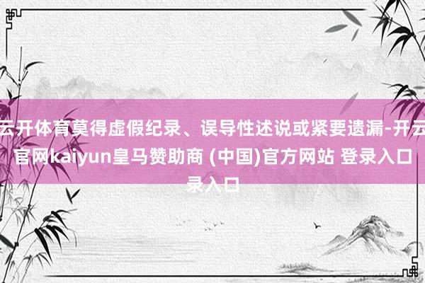 云开体育莫得虚假纪录、误导性述说或紧要遗漏-开云官网kaiyun皇马赞助商 (中国)官方网站 登录入口