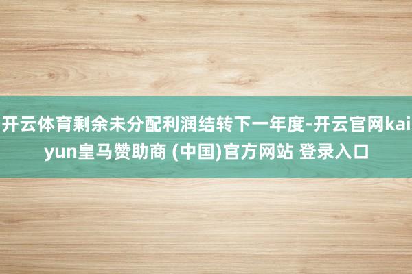 开云体育剩余未分配利润结转下一年度-开云官网kaiyun皇马赞助商 (中国)官方网站 登录入口