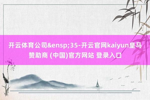开云体育公司&ensp;35-开云官网kaiyun皇马赞助商 (中国)官方网站 登录入口