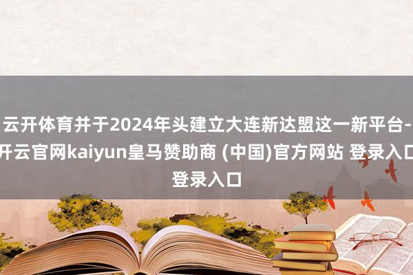 云开体育并于2024年头建立大连新达盟这一新平台-开云官网kaiyun皇马赞助商 (中国)官方网站 登录入口