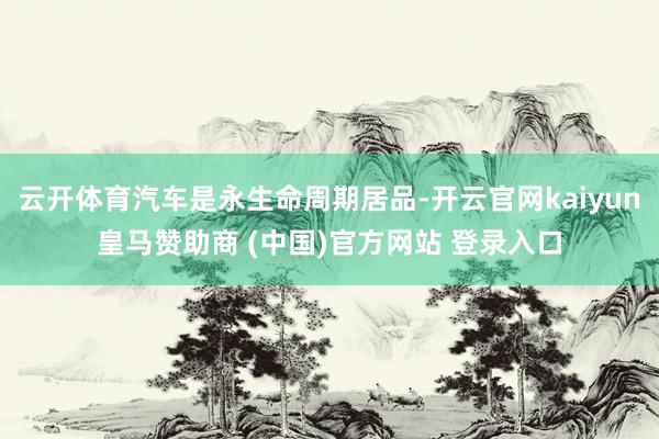 云开体育汽车是永生命周期居品-开云官网kaiyun皇马赞助商 (中国)官方网站 登录入口