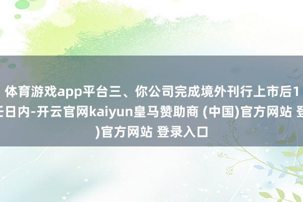 体育游戏app平台　　三、你公司完成境外刊行上市后15个责任日内-开云官网kaiyun皇马赞助商 (中国)官方网站 登录入口