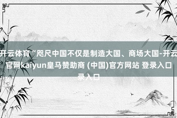 开云体育“咫尺中国不仅是制造大国、商场大国-开云官网kaiyun皇马赞助商 (中国)官方网站 登录入口