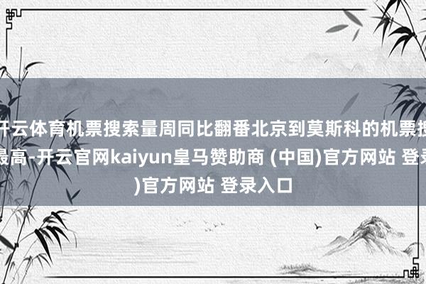 开云体育机票搜索量周同比翻番北京到莫斯科的机票搜索量最高-开云官网kaiyun皇马赞助商 (中国)官方网站 登录入口