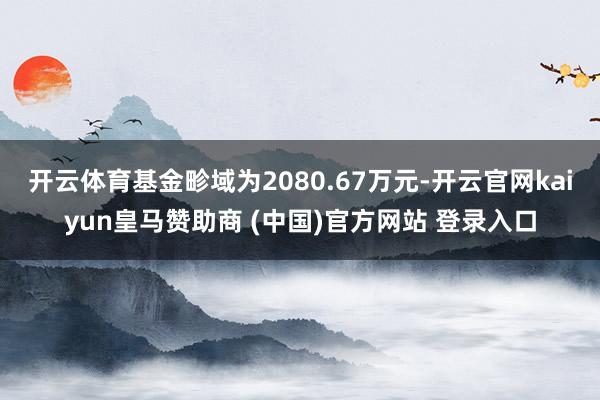 开云体育基金畛域为2080.67万元-开云官网kaiyun皇马赞助商 (中国)官方网站 登录入口