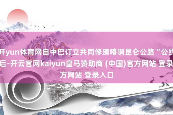 开yun体育网自中巴订立共同修建喀喇昆仑公路“公约”之后-开云官网kaiyun皇马赞助商 (中国)官方网站 登录入口