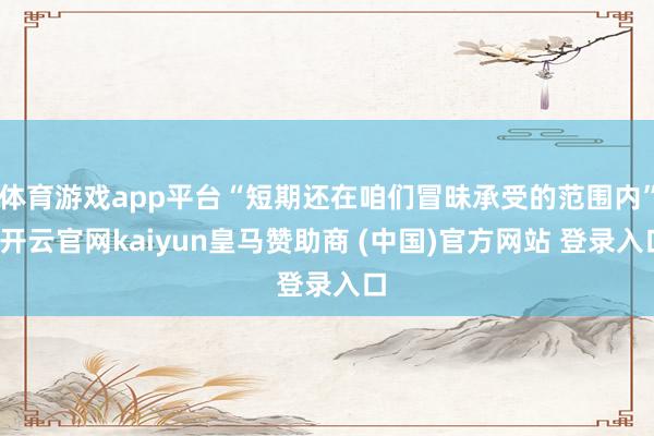 体育游戏app平台“短期还在咱们冒昧承受的范围内”-开云官网kaiyun皇马赞助商 (中国)官方网站 登录入口