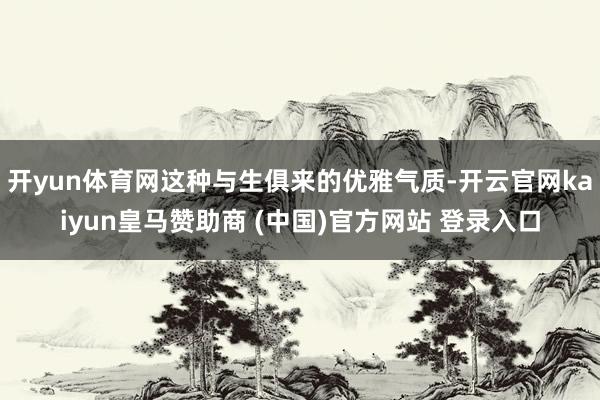 开yun体育网这种与生俱来的优雅气质-开云官网kaiyun皇马赞助商 (中国)官方网站 登录入口