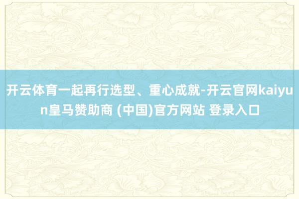 开云体育一起再行选型、重心成就-开云官网kaiyun皇马赞助商 (中国)官方网站 登录入口