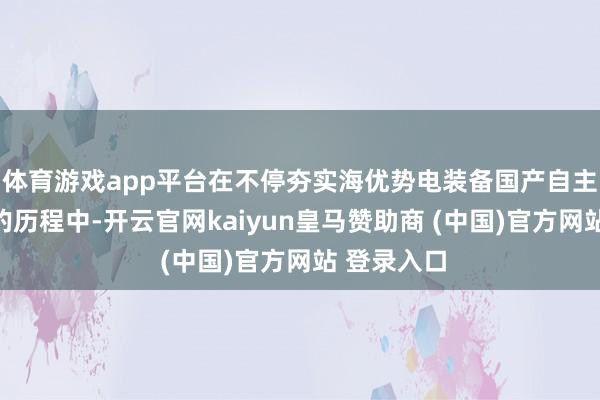体育游戏app平台在不停夯实海优势电装备国产自主立异才气的历程中-开云官网kaiyun皇马赞助商 (中国)官方网站 登录入口