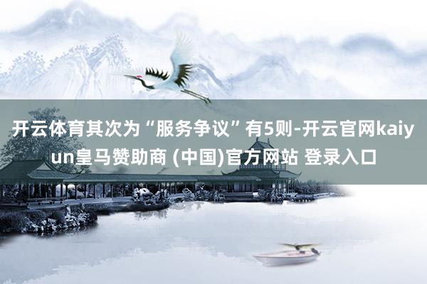 开云体育其次为“服务争议”有5则-开云官网kaiyun皇马赞助商 (中国)官方网站 登录入口