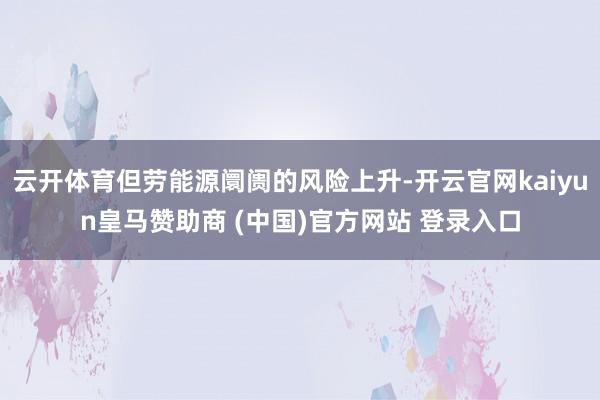 云开体育但劳能源阛阓的风险上升-开云官网kaiyun皇马赞助商 (中国)官方网站 登录入口